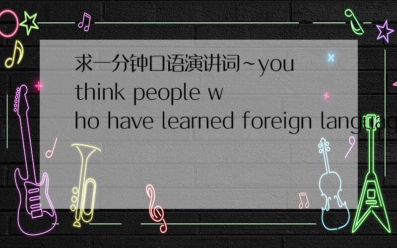 求一分钟口语演讲词~you think people who have learned foreign languages will look differently at things?这个题目让我不知道写什么好,请知道的帮忙.