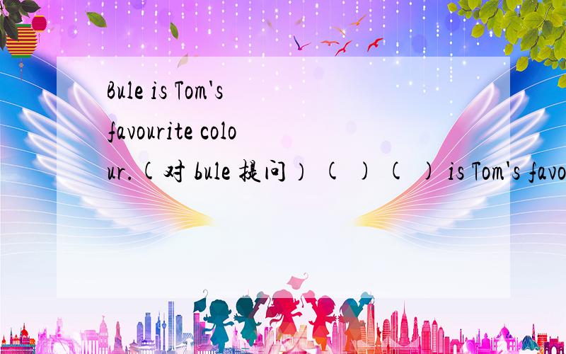 Bule is Tom's favourite colour.(对 bule 提问） ( ) ( ) is Tom's favourite colour?