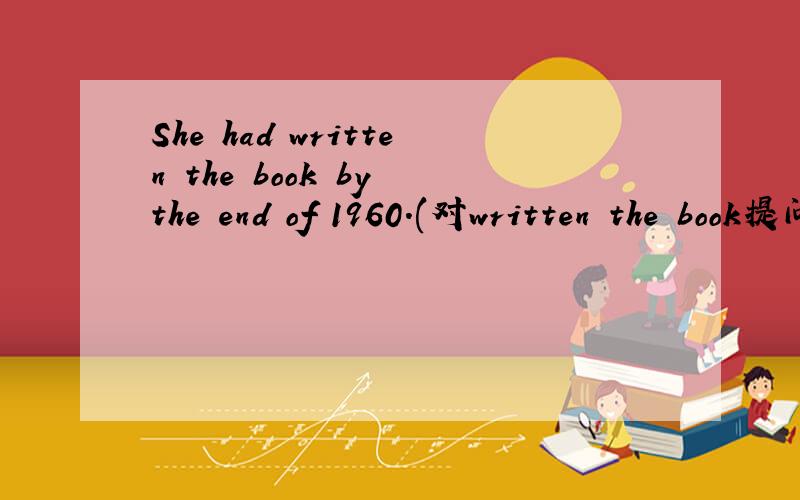 She had written the book by the end of 1960.(对written the book提问)