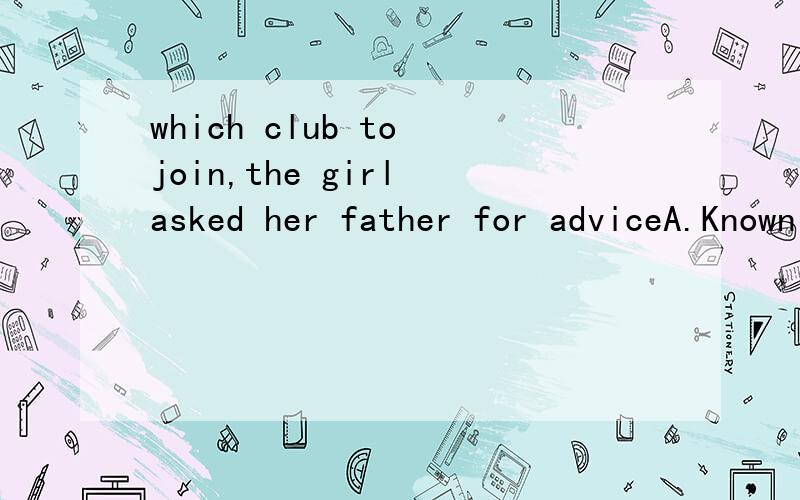which club to join,the girl asked her father for adviceA.Known not B.Not known C.Knowing not D.Not knowing为什么不选B