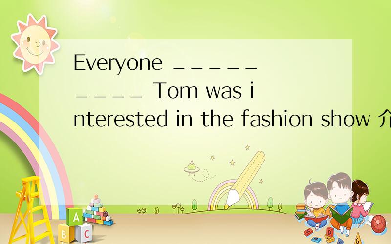 Everyone _________ Tom was interested in the fashion show 介词填空
