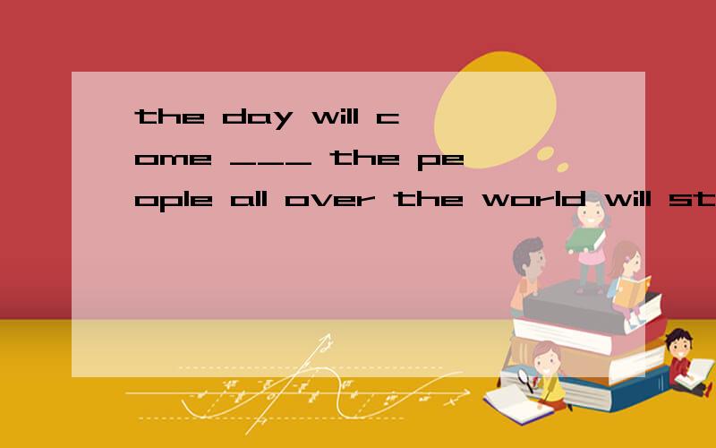 the day will come ___ the people all over the world will stop polluting the environment.A.that B.when C.where D.how 为什么不能选 A.看作是同位语从句?