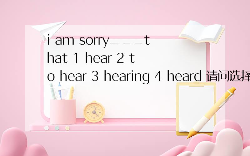 i am sorry___that 1 hear 2 to hear 3 hearing 4 heard 请问选择哪一个,及分别说出每个为什么对与错
