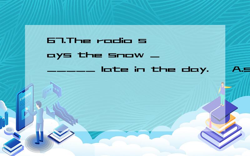 67.The radio says the snow ______ late in the day.　　A.stopsB.will stopC.has stoppedD.stopped是不是选择B,