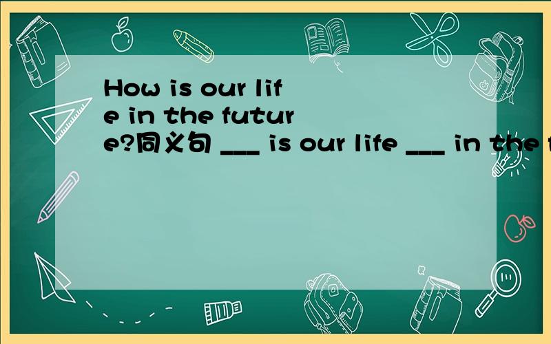 How is our life in the future?同义句 ___ is our life ___ in the future?1.How is our life in the future?改为同义句 ___ is our life ___ in the future?2.The teacher won't write on a blackboard with chalk.改为同义句The teacher won't ___ chal