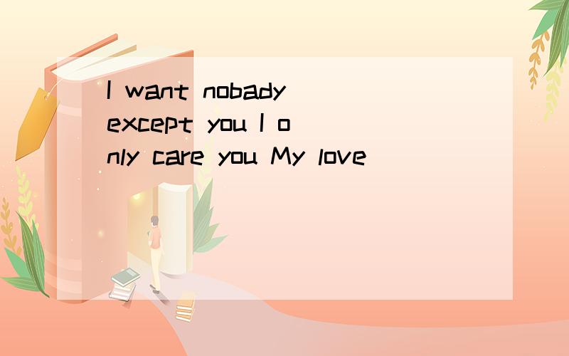 I want nobady except you I only care you My love