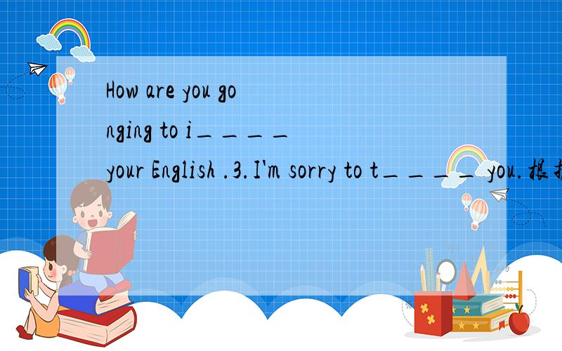 How are you gonging to i____your English .3.I'm sorry to t____ you.根据虚线前字母提示填空