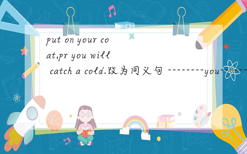 put on your coat,pr you will catch a cold.改为同义句 --------you-------put on your coat,you will ca