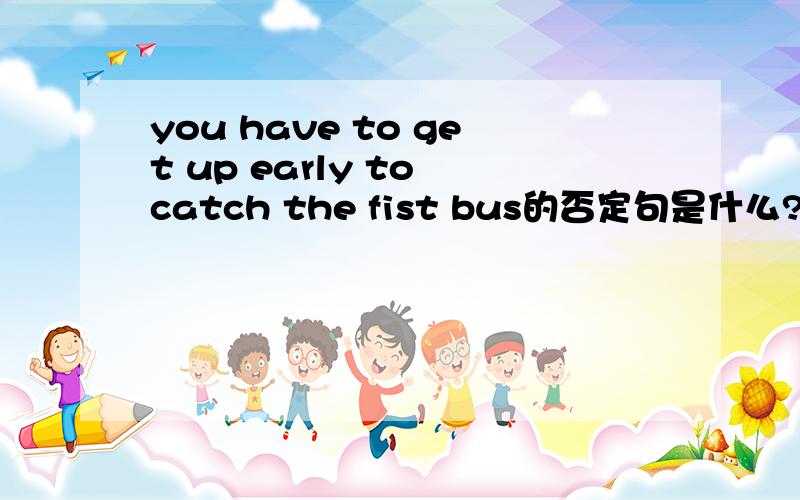 you have to get up early to catch the fist bus的否定句是什么?