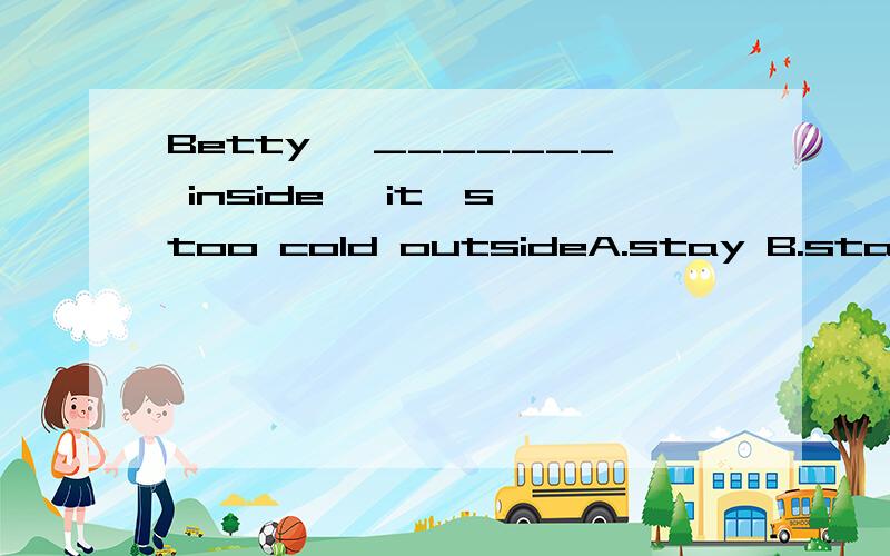 Betty ,_______ inside ,it's too cold outsideA.stay B.staying