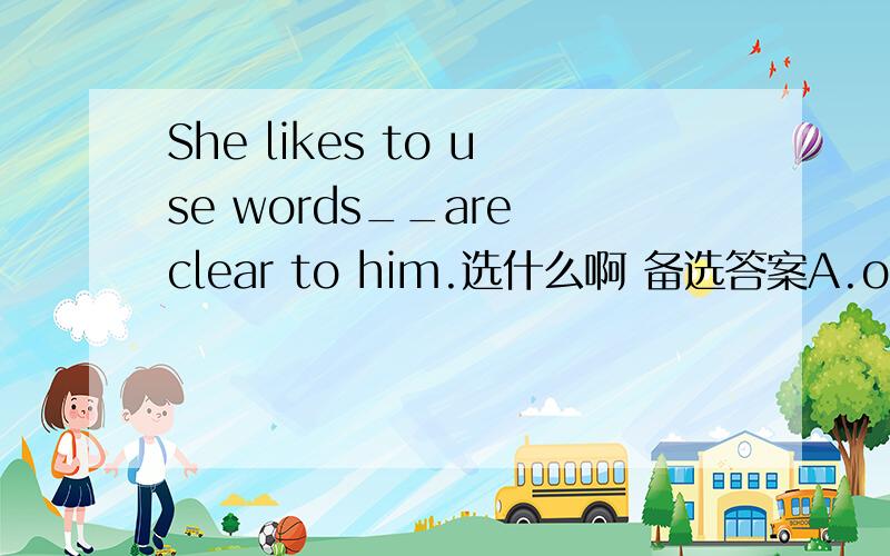She likes to use words__are clear to him.选什么啊 备选答案A.of which the meanings B.meanings of whichC.whose the meaningswhose不是等于of which吗 那为什么有the啊？