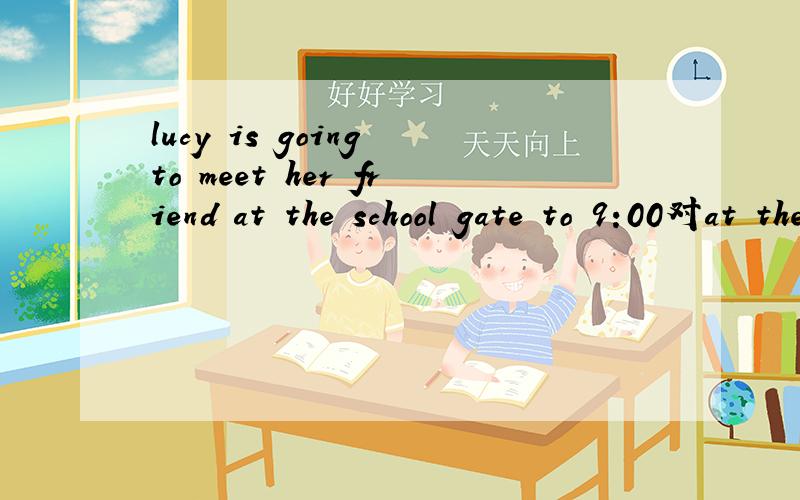 lucy is going to meet her friend at the school gate to 9:00对at the school gate to 9:00提问______ande______is Lucy going to meet her friend?