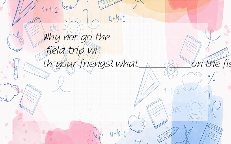 Why not go the field trip with your friengs?what_____ ____on the field trip with your friends?Why not go the field trip with your friengs?what_____ ____on the field trip with your friends?改同义句