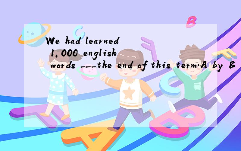 We had learned 1,000 english words ___the end of this term.A by B in C at D on应该选哪个?为什么?