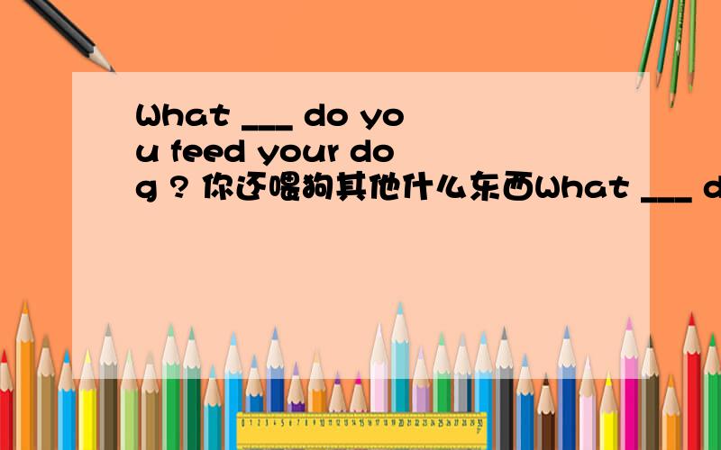 What ___ do you feed your dog ? 你还喂狗其他什么东西What ___ do you feed your dog ?　你还喂狗其他什么东西?
