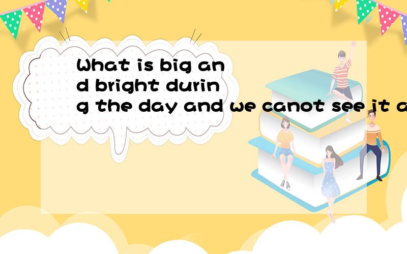 What is big and bright during the day and we canot see it at