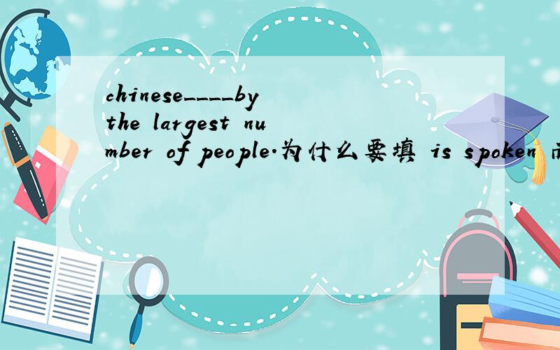 chinese____by the largest number of people.为什么要填 is spoken 而不是 is speaking