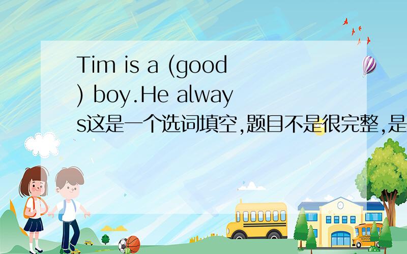 Tim is a (good) boy.He always这是一个选词填空,题目不是很完整,是六下的题目.求整片的答案.