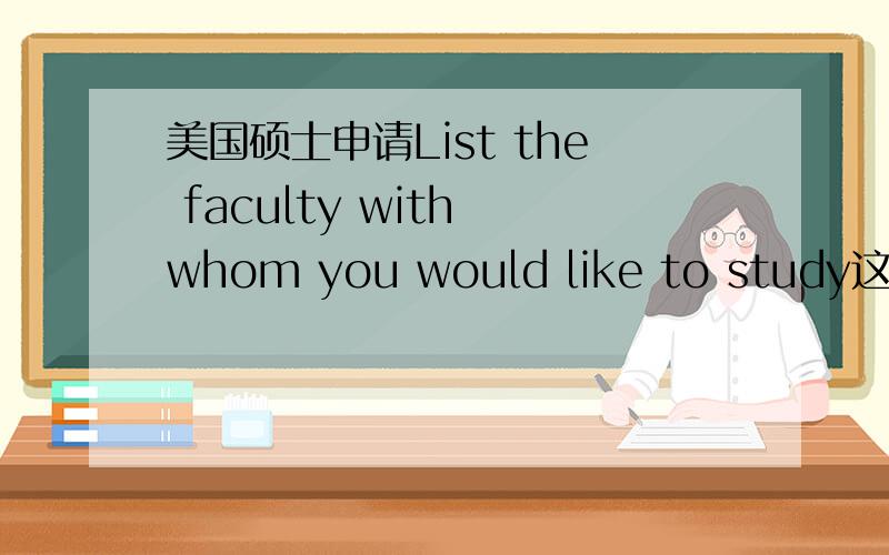 美国硕士申请List the faculty with whom you would like to study这一栏,填好还是不填好如果查了学校的faculty的信息,填上自己感兴趣的faculty的名字,对申请比较有利还是不利?
