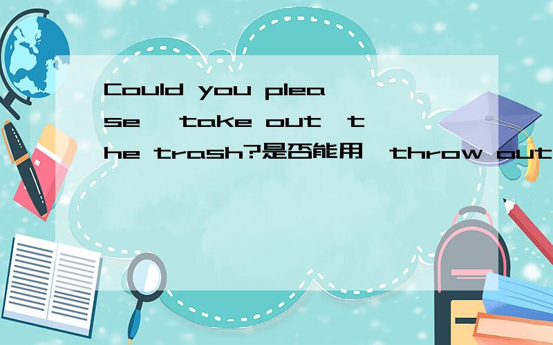Could you please {take out}the trash?是否能用{throw out}?