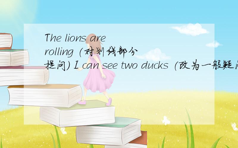 The lions are rolling (对划线部分提问) I can see two ducks (改为一般疑问句）The monkeys run（改为现在进行时） what is the fish doing ( 用swim回答）