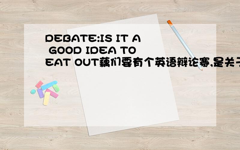 DEBATE:IS IT A GOOD IDEA TO EAT OUT藕们要有个英语辩论赛,是关于出去吃饭的,藕是正方,就是要讲出去吃饭的好处,最好用英语打