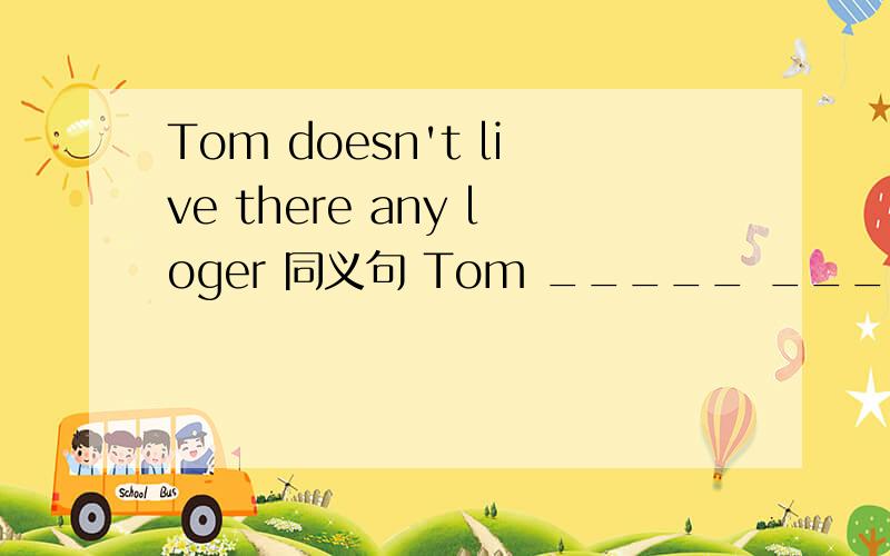 Tom doesn't live there any loger 同义句 Tom _____ _____ _____ there