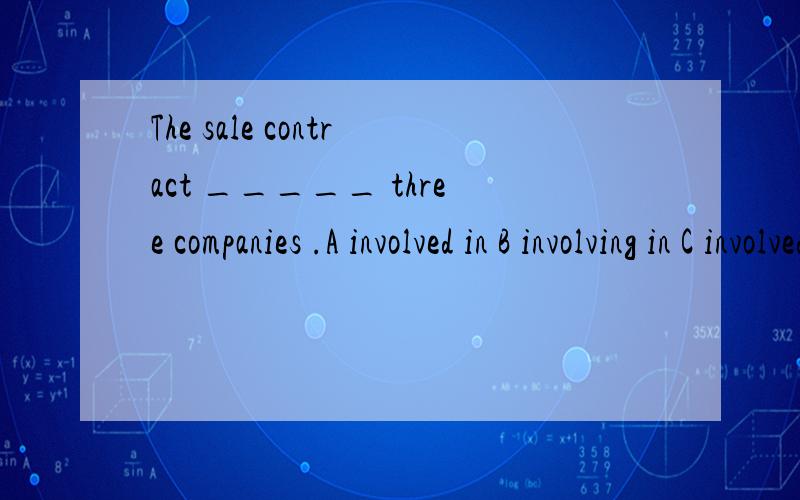 The sale contract _____ three companies .A involved in B involving in C involved D was involoved in 为什么选C 呢
