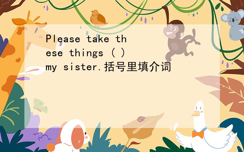 Please take these things ( )my sister.括号里填介词