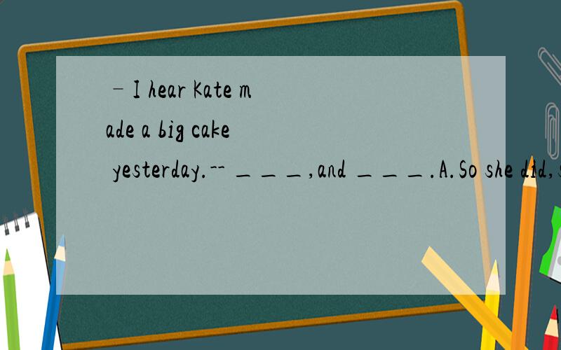 –I hear Kate made a big cake yesterday.-- ___,and ___.A.So she did,so did IB.So did she,so I did C.So she was,so I was D.So was she,so I was 请详细说明,