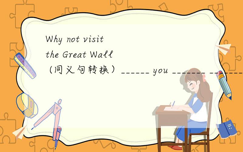 Why not visit the Great Wall (同义句转换）______ you _______ _______ ________ the Great Wall?