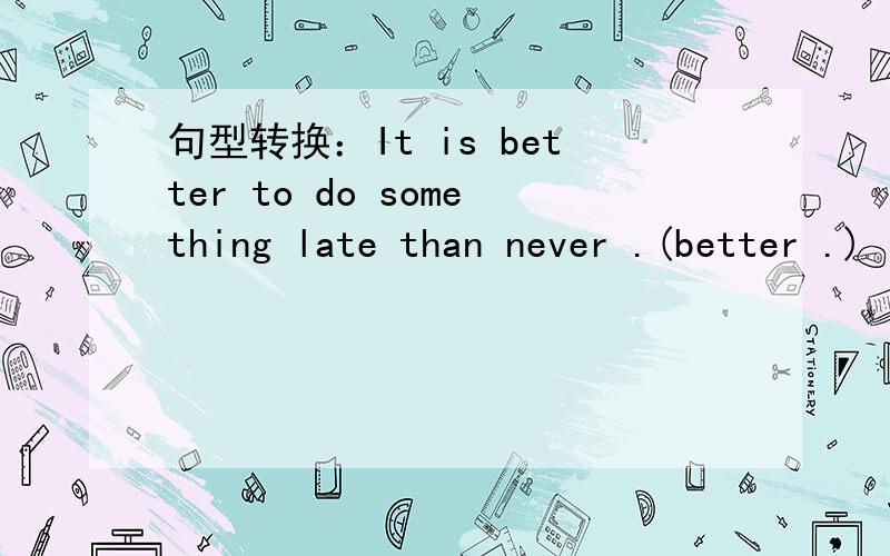 句型转换：It is better to do something late than never .(better .)