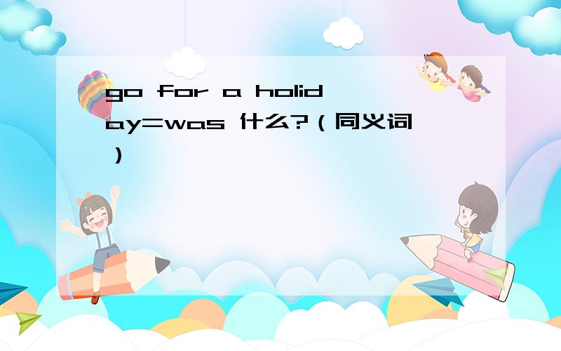 go for a holiday=was 什么?（同义词）
