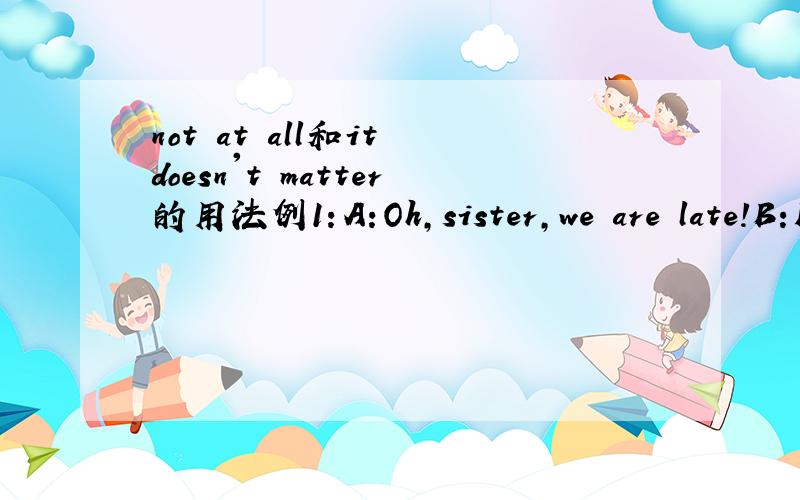 not at all和it doesn't matter的用法例1：A:Oh,sister,we are late!B:Not at all.The teacher is afraid of me.此处用not at all合理吗?例2：A:Oh,sister,we are late!B:It doesn't matter.The teacher is afraid of me.此处用it doesn't matter合