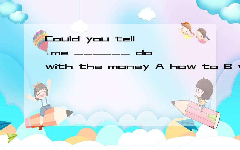 Could you tell me ______ do with the money A how to B whould should C how I should Dwhat Ishould.请问应该怎么选择