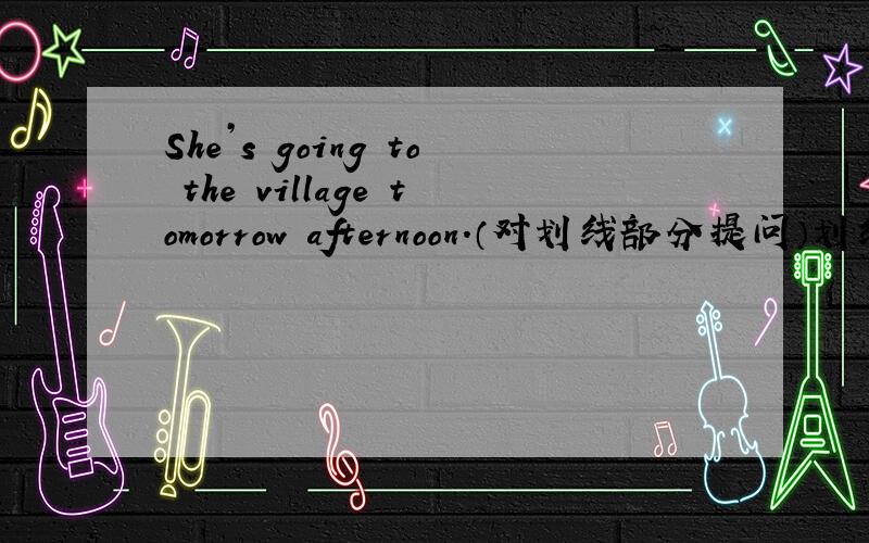 She’s going to the village tomorrow afternoon.（对划线部分提问）划线部分为：villageqickly!最多的最多的最多等到今天上午10：00!~~~~跪求~~~
