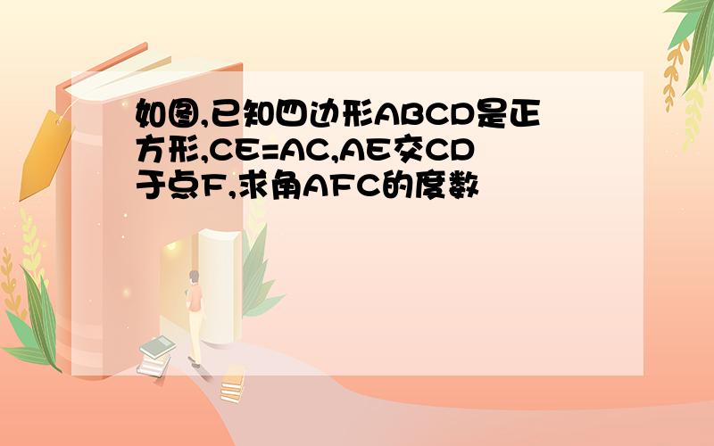 如图,已知四边形ABCD是正方形,CE=AC,AE交CD于点F,求角AFC的度数
