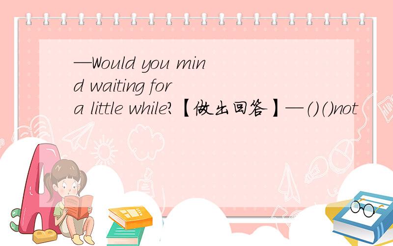 —Would you mind waiting for a little while?【做出回答】—（）（）not