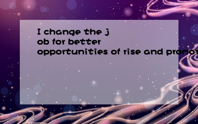 I change the job for better opportunities of rise and promotion.怎么翻译?