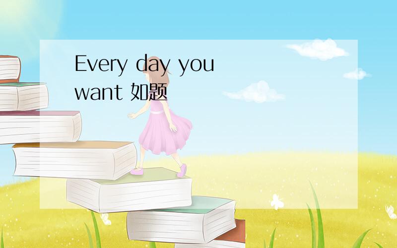 Every day you want 如题
