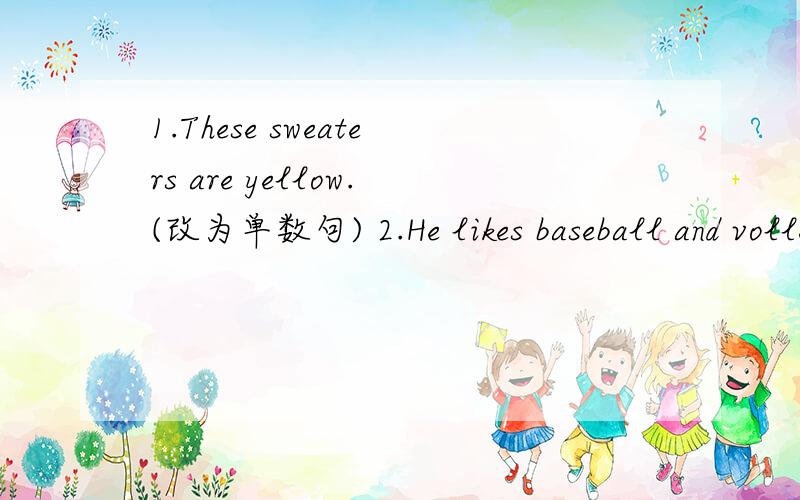 1.These sweaters are yellow.(改为单数句) 2.He likes baseball and volleyball.(改为一般疑问句)3.They have an Art Festival each year.(对划线部分提问)Art Festival是划线部分4.You are welcome.（同义句)--that is____ ______.5.I ha