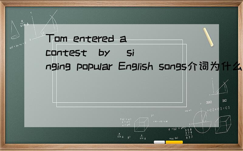Tom entered a contest（by） singing popular English songs介词为什么填by呢
