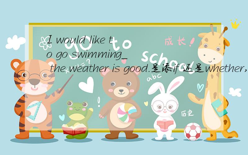 I would like to go swimming_ the weather is good.是添if 还是whether,为什么,这是个什么从句之类的?
