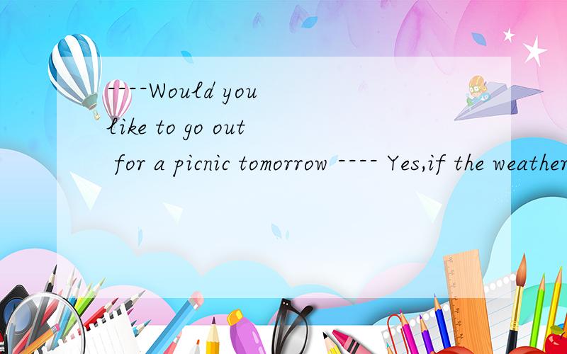 ----Would you like to go out for a picnic tomorrow ---- Yes,if the weather ____ fine tomorrow.A.is B.has been C.will be D.would be
