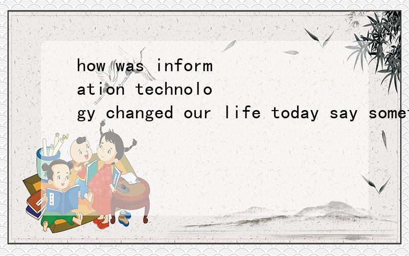 how was information technology changed our life today say something.举例说出一些实际的情况，用英语。不是翻译这句话的意思的。