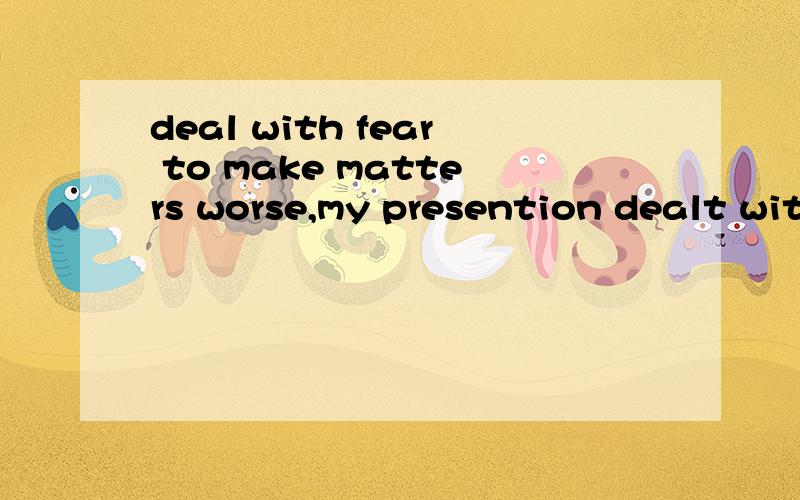 deal with fear to make matters worse,my presention dealt with fear of public speaking.