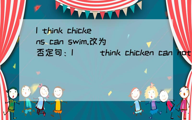 I think chickens can swim.改为否定句：I ( )think chicken can not swim.