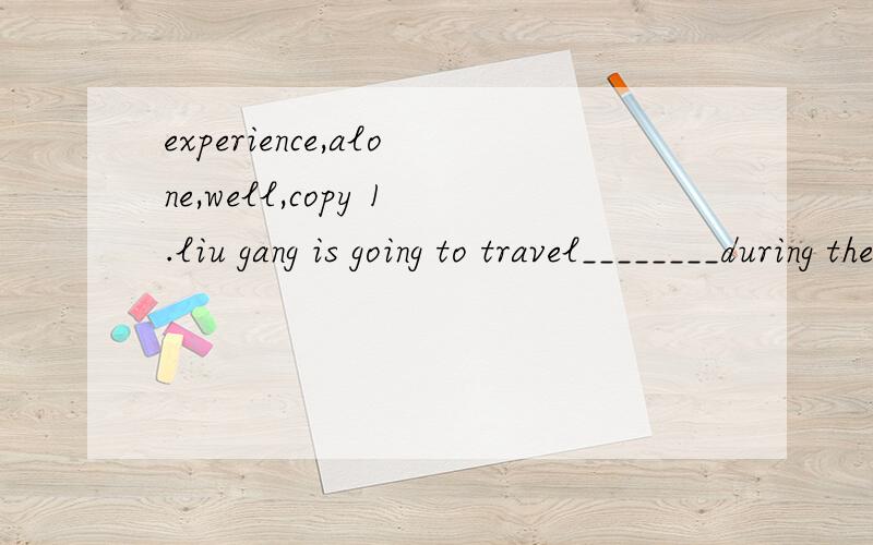 experience,alone,well,copy 1.liu gang is going to travel________during the summer vacation.2.my classmate does _______than me in english,so ahe usually helps me with my english.3.japanese people hah a terrible______on march 11 and lots of people died