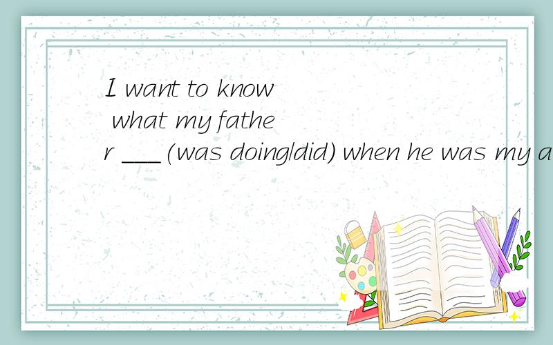 I want to know what my father ___(was doing/did) when he was my age.为什么选was doing 不选 did我想知道我的爸爸做过什么当他在我这个年龄的时候?这句话是这个意思吗?为什么不用过去完成时呢?做过不是已经