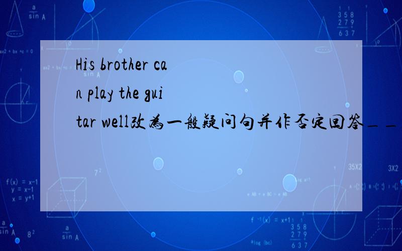 His brother can play the guitar well改为一般疑问句并作否定回答___his brother ____the guitar well?______,he_____.